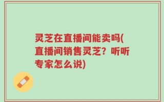 灵芝在直播间能卖吗(直播间销售灵芝？听听专家怎么说)