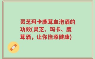 灵芝玛卡鹿茸血泡酒的功效(灵芝、玛卡、鹿茸酒，让你倍添健康)