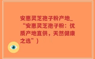 安惠灵芝孢子粉产地_“安惠灵芝孢子粉：优质产地直供，天然健康之选”)