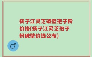 扬子江灵芝破壁孢子粉价格(扬子江灵芝孢子粉破壁价钱公布)