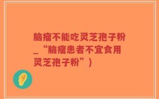 脑瘤不能吃灵芝孢子粉_“脑瘤患者不宜食用灵芝孢子粉”)