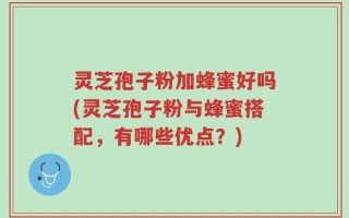 灵芝孢子粉加蜂蜜好吗(灵芝孢子粉与蜂蜜搭配，有哪些优点？)