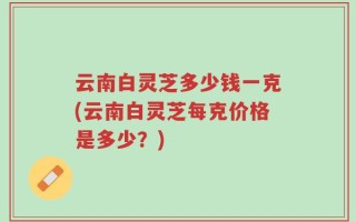 云南白灵芝多少钱一克(云南白灵芝每克价格是多少？)