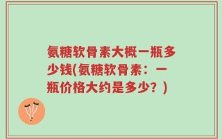 氨糖软骨素大概一瓶多少钱(氨糖软骨素：一瓶价格大约是多少？)