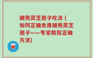 破壳灵芝孢子吃法 (如何正确食用破壳灵芝孢子——专家教你正确方法)