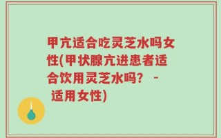 甲亢适合吃灵芝水吗女性(甲状腺亢进患者适合饮用灵芝水吗？ - 适用女性)