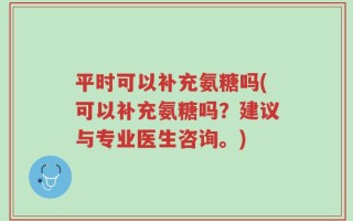 平时可以补充氨糖吗(可以补充氨糖吗？建议与专业医生咨询。)