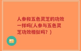 人参和五色灵芝的功效一样吗(人参与五色灵芝功效相似吗？)