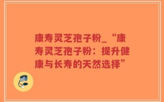 康寿灵芝孢子粉_“康寿灵芝孢子粉：提升健康与长寿的天然选择”
