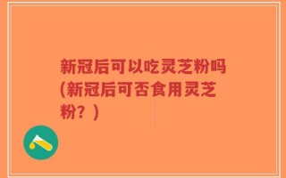 新冠后可以吃灵芝粉吗(新冠后可否食用灵芝粉？)
