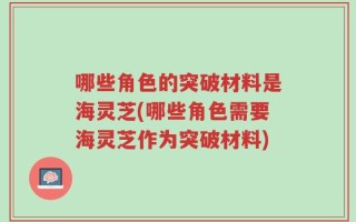 哪些角色的突破材料是海灵芝(哪些角色需要海灵芝作为突破材料)