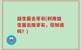 益生菌去牙石(利用益生菌去除牙石，你知道吗？)