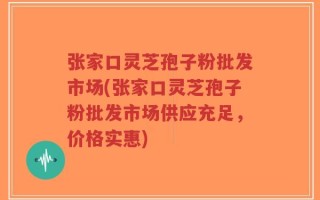张家口灵芝孢子粉批发市场(张家口灵芝孢子粉批发市场供应充足，价格实惠)