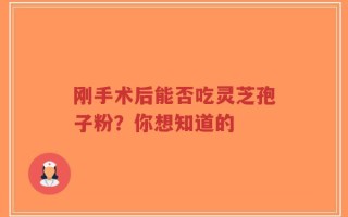 刚手术后能否吃灵芝孢子粉？你想知道的