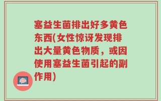 塞益生菌排出好多黄色东西(女性惊讶发现排出大量黄色物质，或因使用塞益生菌引起的副作用)