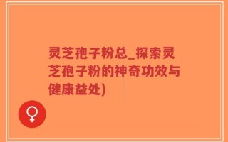 灵芝孢子粉总_探索灵芝孢子粉的神奇功效与健康益处)