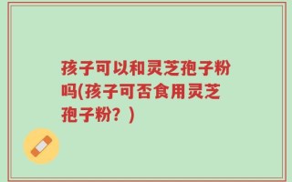 孩子可以和灵芝孢子粉吗(孩子可否食用灵芝孢子粉？)