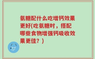 氨糖配什么吃增钙效果更好(吃氨糖时，搭配哪些食物增强钙吸收效果更佳？)