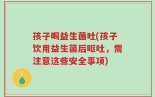 孩子喝益生菌吐(孩子饮用益生菌后呕吐，需注意这些安全事项)