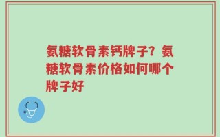 氨糖软骨素钙牌子？氨糖软骨素价格如何哪个牌子好
