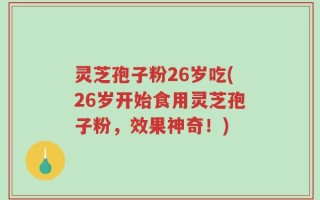 灵芝孢子粉26岁吃(26岁开始食用灵芝孢子粉，效果神奇！)