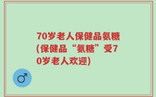 70岁老人保健品氨糖(保健品“氨糖”受70岁老人欢迎)
