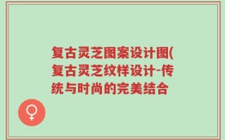 复古灵芝图案设计图(复古灵芝纹样设计-传统与时尚的完美结合