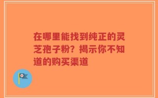 在哪里能找到纯正的灵芝孢子粉？揭示你不知道的购买渠道