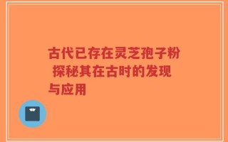 古代已存在灵芝孢子粉 探秘其在古时的发现与应用