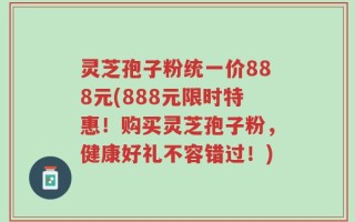灵芝孢子粉统一价888元(888元限时特惠！购买灵芝孢子粉，健康好礼不容错过！)