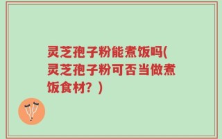 灵芝孢子粉能煮饭吗(灵芝孢子粉可否当做煮饭食材？)