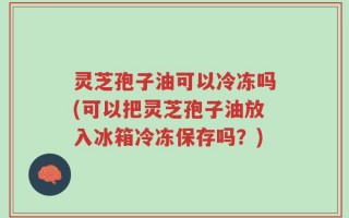 灵芝孢子油可以冷冻吗(可以把灵芝孢子油放入冰箱冷冻保存吗？)
