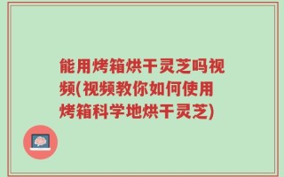能用烤箱烘干灵芝吗视频(视频教你如何使用烤箱科学地烘干灵芝)
