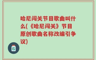 哈尼闯关节目歌曲叫什么(《哈尼闯关》节目原创歌曲名称改编引争议)