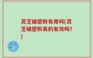 灵芝破壁粉有用吗(灵芝破壁粉真的有效吗？)