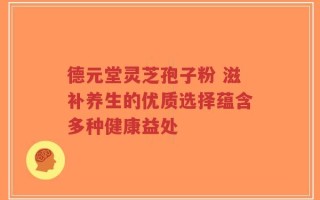 德元堂灵芝孢子粉 滋补养生的优质选择蕴含多种健康益处
