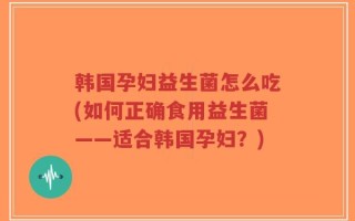 韩国孕妇益生菌怎么吃(如何正确食用益生菌——适合韩国孕妇？)