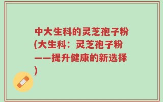 中大生科的灵芝孢子粉(大生科：灵芝孢子粉——提升健康的新选择)