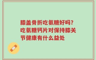 膝盖骨折吃氨糖好吗？吃氨糖钙片对保持膝关节健康有什么益处