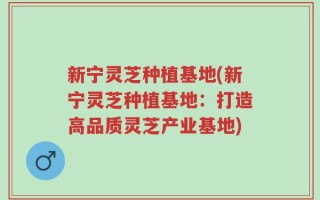 新宁灵芝种植基地(新宁灵芝种植基地：打造高品质灵芝产业基地)
