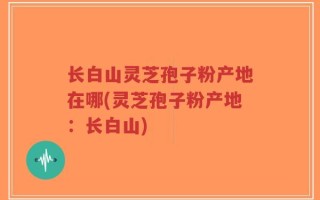 长白山灵芝孢子粉产地在哪(灵芝孢子粉产地：长白山)