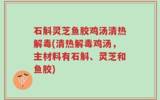 石斛灵芝鱼胶鸡汤清热解毒(清热解毒鸡汤，主材料有石斛、灵芝和鱼胶)