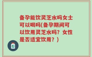 备孕能饮灵芝水吗女士可以喝吗(备孕期间可以饮用灵芝水吗？女性是否适宜饮用？)