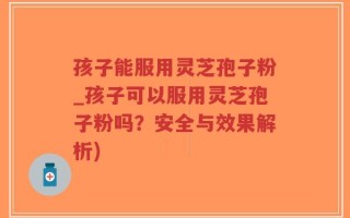 孩子能服用灵芝孢子粉_孩子可以服用灵芝孢子粉吗？安全与效果解析)