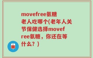 movefree氨糖老人吃哪个(老年人关节保健选择movefree氨糖，你还在等什么？)