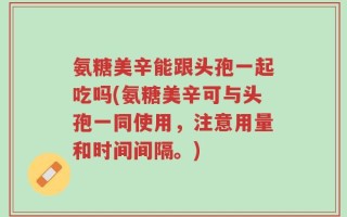 氨糖美辛能跟头孢一起吃吗(氨糖美辛可与头孢一同使用，注意用量和时间间隔。)