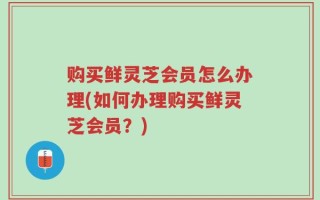 购买鲜灵芝会员怎么办理(如何办理购买鲜灵芝会员？)