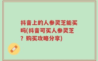 抖音上的人参灵芝能买吗(抖音可买人参灵芝？购买攻略分享)