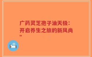 广药灵芝孢子油天极：开启养生之旅的新风尚”
