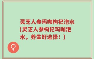 灵芝人参玛咖枸杞泡水(灵芝人参枸杞玛咖泡水，养生好选择！)